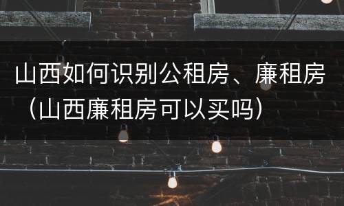 山西如何识别公租房、廉租房（山西廉租房可以买吗）