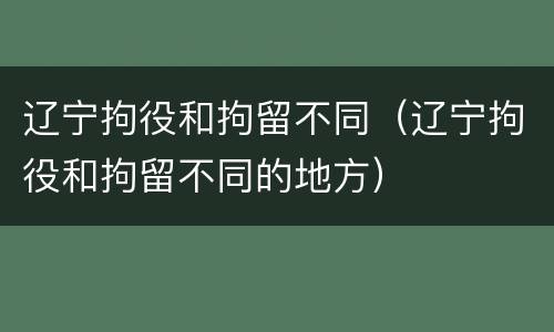 辽宁拘役和拘留不同（辽宁拘役和拘留不同的地方）