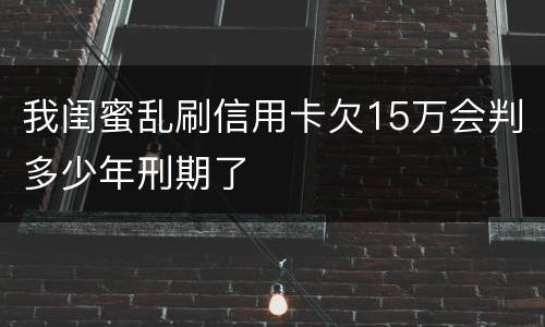 我闺蜜乱刷信用卡欠15万会判多少年刑期了