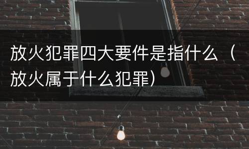 放火犯罪四大要件是指什么（放火属于什么犯罪）
