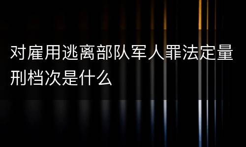 对雇用逃离部队军人罪法定量刑档次是什么
