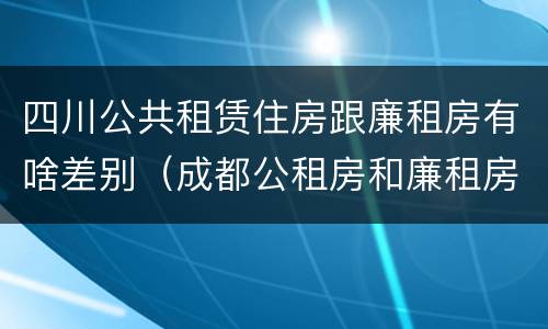 四川公共租赁住房跟廉租房有啥差别（成都公租房和廉租房）