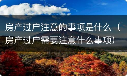 房产过户注意的事项是什么（房产过户需要注意什么事项）