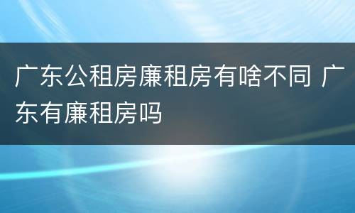 广东公租房廉租房有啥不同 广东有廉租房吗