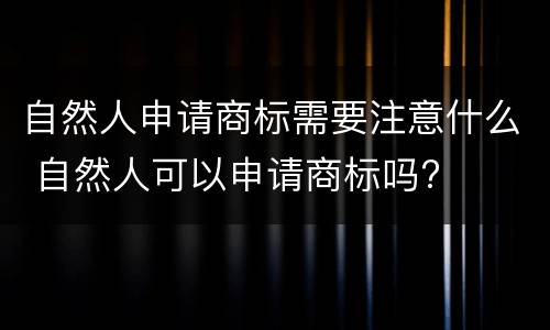 自然人申请商标需要注意什么 自然人可以申请商标吗?