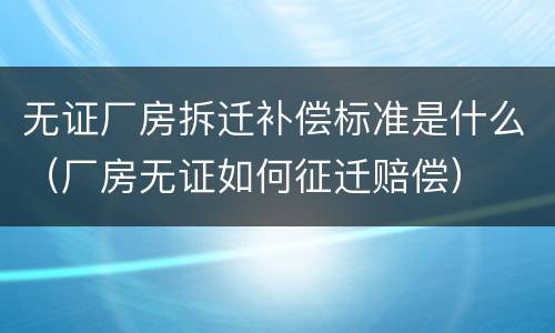 无证厂房拆迁补偿标准是什么（厂房无证如何征迁赔偿）