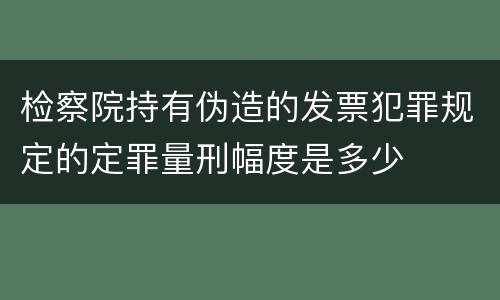检察院持有伪造的发票犯罪规定的定罪量刑幅度是多少
