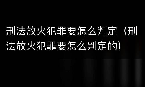 刑法放火犯罪要怎么判定（刑法放火犯罪要怎么判定的）