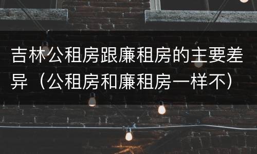 吉林公租房跟廉租房的主要差异（公租房和廉租房一样不）