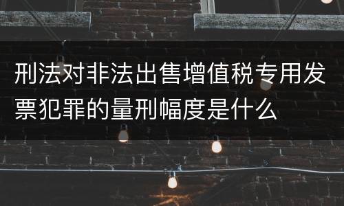 刑法对非法出售增值税专用发票犯罪的量刑幅度是什么