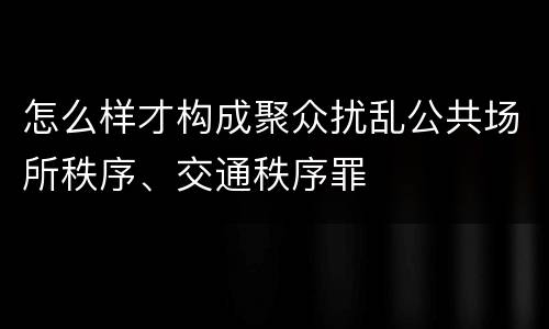 怎么样才构成聚众扰乱公共场所秩序、交通秩序罪