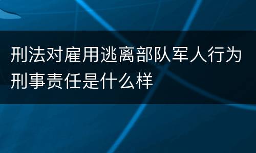 刑法对雇用逃离部队军人行为刑事责任是什么样