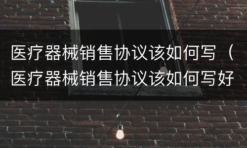 医疗器械销售协议该如何写（医疗器械销售协议该如何写好）
