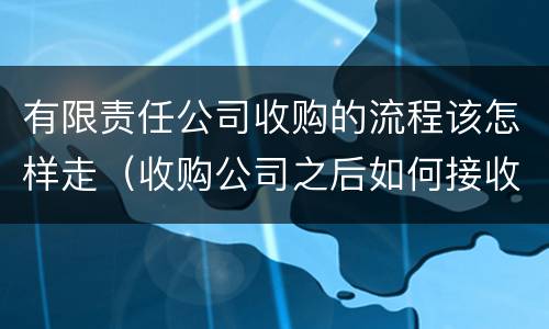 有限责任公司收购的流程该怎样走（收购公司之后如何接收公司）