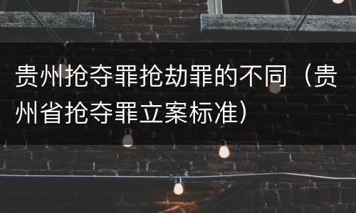 贵州抢夺罪抢劫罪的不同（贵州省抢夺罪立案标准）