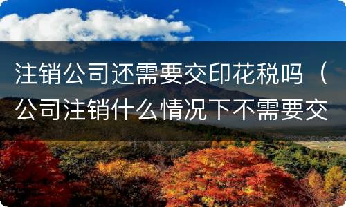 注销公司还需要交印花税吗（公司注销什么情况下不需要交印花税）