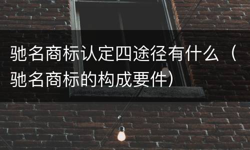 驰名商标认定四途径有什么（驰名商标的构成要件）