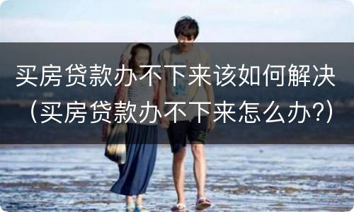 买房贷款办不下来该如何解决（买房贷款办不下来怎么办?）