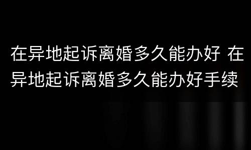 在异地起诉离婚多久能办好 在异地起诉离婚多久能办好手续