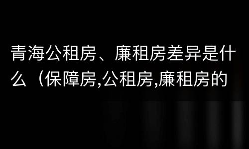 青海公租房、廉租房差异是什么（保障房,公租房,廉租房的区别）