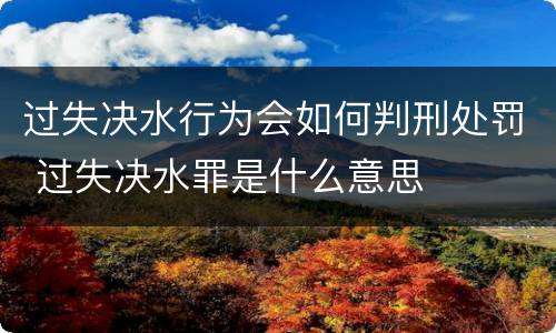 过失决水行为会如何判刑处罚 过失决水罪是什么意思
