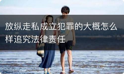 放纵走私成立犯罪的大概怎么样追究法律责任