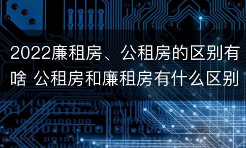 2022廉租房、公租房的区别有啥 公租房和廉租房有什么区别?2019年的