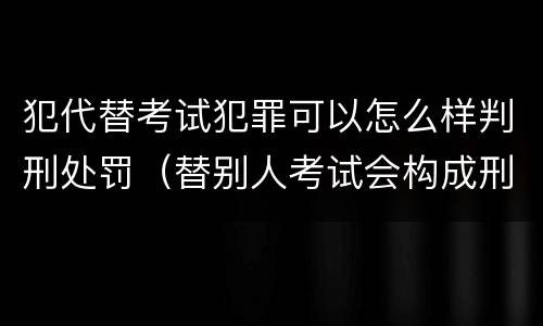 犯代替考试犯罪可以怎么样判刑处罚（替别人考试会构成刑事犯罪吗）