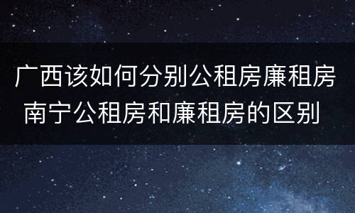 广西该如何分别公租房廉租房 南宁公租房和廉租房的区别