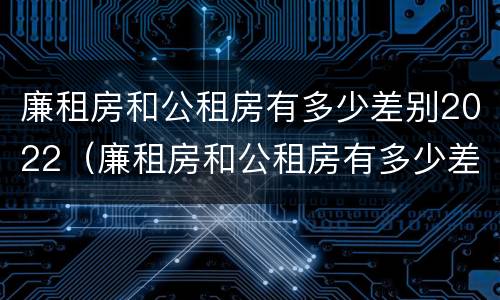 廉租房和公租房有多少差别2022（廉租房和公租房有多少差别2022上海）