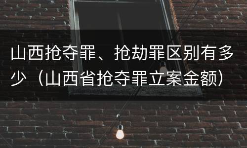 山西抢夺罪、抢劫罪区别有多少（山西省抢夺罪立案金额）