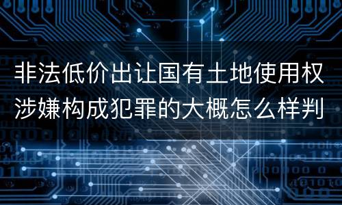 非法低价出让国有土地使用权涉嫌构成犯罪的大概怎么样判刑