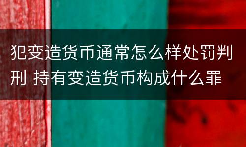 犯变造货币通常怎么样处罚判刑 持有变造货币构成什么罪