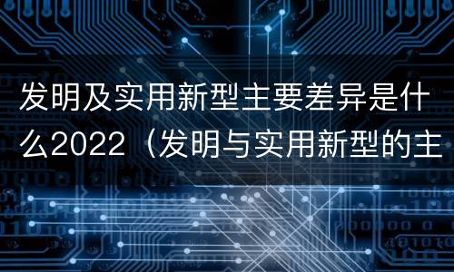 发明及实用新型主要差异是什么2022（发明与实用新型的主要区别）