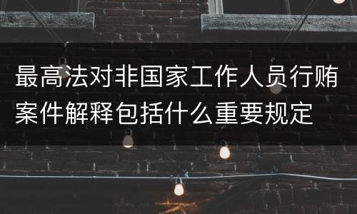 最高法对非国家工作人员行贿案件解释包括什么重要规定