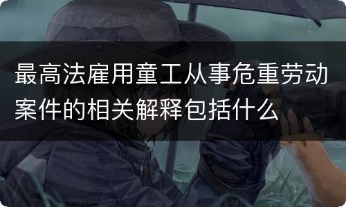 最高法雇用童工从事危重劳动案件的相关解释包括什么