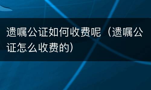遗嘱公证如何收费呢（遗嘱公证怎么收费的）
