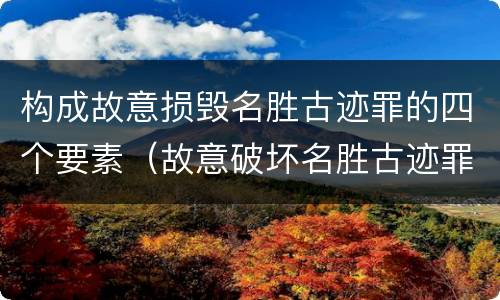 构成故意损毁名胜古迹罪的四个要素（故意破坏名胜古迹罪）