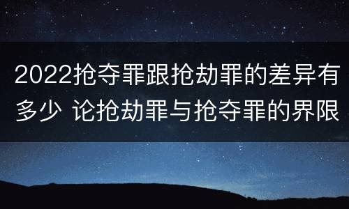 2022抢夺罪跟抢劫罪的差异有多少 论抢劫罪与抢夺罪的界限