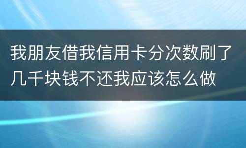 我朋友借我信用卡分次数刷了几千块钱不还我应该怎么做