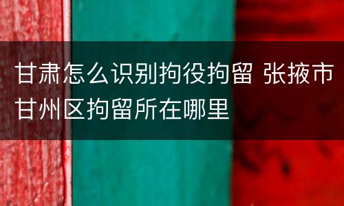 甘肃怎么识别拘役拘留 张掖市甘州区拘留所在哪里