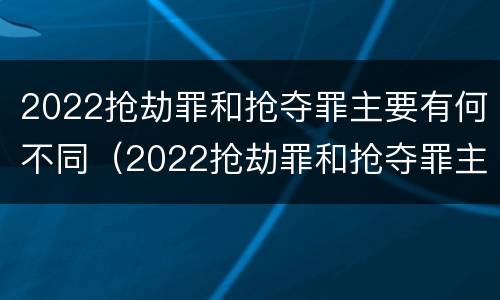 2022抢劫罪和抢夺罪主要有何不同（2022抢劫罪和抢夺罪主要有何不同呢）