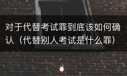 对于代替考试罪到底该如何确认（代替别人考试是什么罪）
