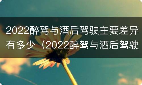 2022醉驾与酒后驾驶主要差异有多少（2022醉驾与酒后驾驶主要差异有多少例）