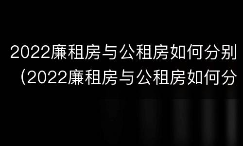 2022廉租房与公租房如何分别（2022廉租房与公租房如何分别出租）