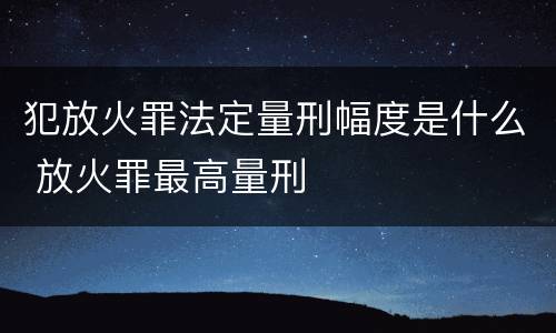 犯放火罪法定量刑幅度是什么 放火罪最高量刑