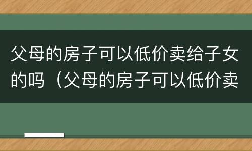 父母的房子可以低价卖给子女的吗（父母的房子可以低价卖给子女的吗现在）