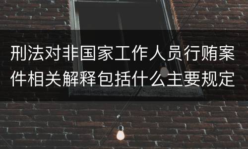 刑法对非国家工作人员行贿案件相关解释包括什么主要规定