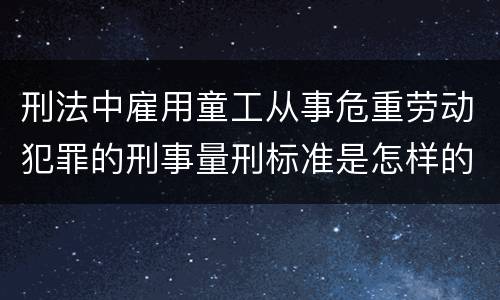 刑法中雇用童工从事危重劳动犯罪的刑事量刑标准是怎样的