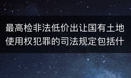 最高检非法低价出让国有土地使用权犯罪的司法规定包括什么重要内容